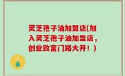灵芝孢子油加盟店(加入灵芝孢子油加盟店，创业致富门路大开！)