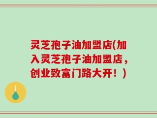 灵芝孢子油加盟店(加入灵芝孢子油加盟店，创业致富门路大开！)