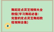 舞蹈定点灵芝视频大全教程(学习舞蹈必备：完整的定点灵芝舞蹈教程视频合集)