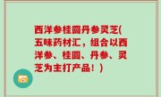 西洋参桂圆丹参灵芝(五味药材汇，组合以西洋参、桂圆、丹参、灵芝为主打产品！)