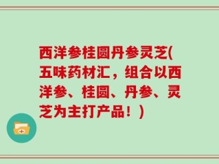 西洋参桂圆丹参灵芝(五味药材汇，组合以西洋参、桂圆、丹参、灵芝为主打产品！)