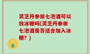 灵芝丹参田七泡酒可以放冰糖吗(灵芝丹参田七泡酒是否适合加入冰糖？)