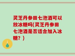 灵芝丹参田七泡酒可以放冰糖吗(灵芝丹参田七泡酒是否适合加入冰糖？)