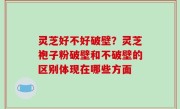 灵芝好不好破壁？灵芝袍子粉破壁和不破壁的区别体现在哪些方面