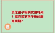 灵芝孢子粉的饮用时间？探究灵芝孢子粉的服用周期？