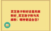 灵芝孢子粉好还是天麻粉好_灵芝孢子粉与天麻粉：哪种更适合您？