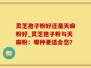 灵芝孢子粉好还是天麻粉好_灵芝孢子粉与天麻粉：哪种更适合您？