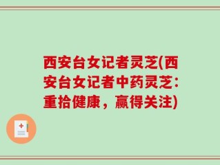 西安台女记者灵芝(西安台女记者中药灵芝：重拾健康，赢得关注)