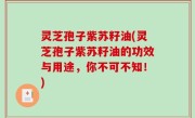 灵芝孢子紫苏籽油(灵芝孢子紫苏籽油的功效与用途，你不可不知！)