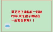 灵芝孢子油粘在一起能吃吗(灵芝孢子油粘在一起能否食用？)