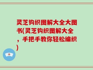 灵芝钩织图解大全大图书(灵芝钩织图解大全，手把手教你轻松编织)