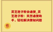 灵芝孢子粉会通便_灵芝孢子粉：天然通便助手，轻松解决便秘问题
