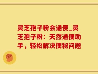 灵芝孢子粉会通便_灵芝孢子粉：天然通便助手，轻松解决便秘问题