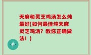 天麻和灵芝鸡汤怎么炖最好(如何最佳炖天麻灵芝鸡汤？教你正确做法！)