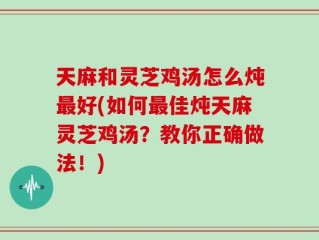 天麻和灵芝鸡汤怎么炖最好(如何最佳炖天麻灵芝鸡汤？教你正确做法！)