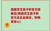 西藏灵芝孢子粉官方旗舰店(西藏灵芝孢子粉官方店正品保证，购物更安心)