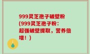 999灵芝孢子破壁粉(999灵芝孢子粉：超强破壁提取，营养倍增！)