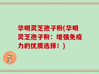 华明灵芝孢子粉(华明灵芝孢子粉：增强免疫力的优质选择！)