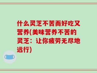什么灵芝不苦而好吃又营养(美味营养不苦的灵芝：让你疲劳无尽地远行)