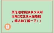 灵芝泡水能放多少天可以喝(灵芝泡水保质期，喝之前了解一下！)
