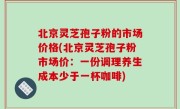 北京灵芝孢子粉的市场价格(北京灵芝孢子粉市场价：一份调理养生成本少于一杯咖啡)