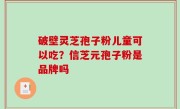 破壁灵芝孢子粉儿童可以吃？信芝元孢子粉是品牌吗