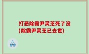打恶除霸尹灵芝死了没(除霸尹灵芝已去世)
