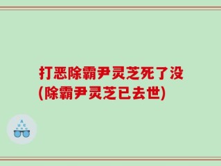 打恶除霸尹灵芝死了没(除霸尹灵芝已去世)