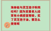 海参能与灵芝孢子粉同吃吗？因为家里老人经常有小病感冒那些，买了灵芝孢子油，要怎么使用呢