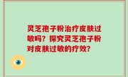 灵芝孢子粉治疗皮肤过敏吗？探究灵芝孢子粉对皮肤过敏的疗效？