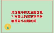 灵芝孢子粉无油脂含量？市面上的灵芝孢子粉都是带小蓝帽的吗
