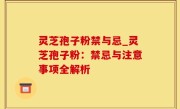 灵芝孢子粉禁与忌_灵芝孢子粉：禁忌与注意事项全解析