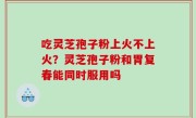 吃灵芝孢子粉上火不上火？灵芝孢子粉和胃复春能同时服用吗