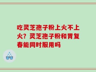 吃灵芝孢子粉上火不上火？灵芝孢子粉和胃复春能同时服用吗