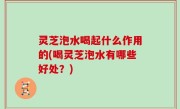 灵芝泡水喝起什么作用的(喝灵芝泡水有哪些好处？)