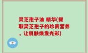 灵芝孢子油 精华(提取灵芝孢子的珍贵营养，让肌肤焕发光彩)