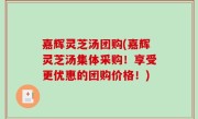 嘉辉灵芝汤团购(嘉辉灵芝汤集体采购！享受更优惠的团购价格！)