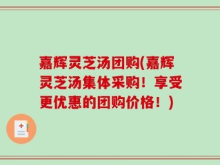 嘉辉灵芝汤团购(嘉辉灵芝汤集体采购！享受更优惠的团购价格！)