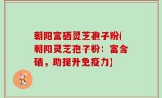 朝阳富硒灵芝孢子粉(朝阳灵芝孢子粉：富含硒，助提升免疫力)