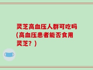 灵芝高血压人群可吃吗(高血压患者能否食用灵芝？)