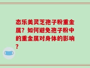 态乐美灵芝孢子粉重金属？如何避免孢子粉中的重金属对身体的影响？