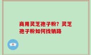商用灵芝孢子粉？灵芝孢子粉如何找销路