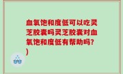 血氧饱和度低可以吃灵芝胶囊吗灵芝胶囊对血氧饱和度低有帮助吗？)