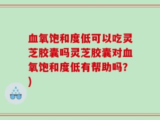血氧饱和度低可以吃灵芝胶囊吗灵芝胶囊对血氧饱和度低有帮助吗？)