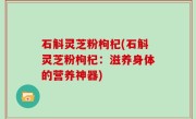 石斛灵芝粉枸杞(石斛灵芝粉枸杞：滋养身体的营养神器)