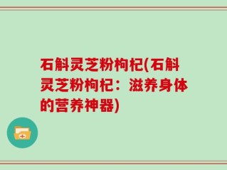 石斛灵芝粉枸杞(石斛灵芝粉枸杞：滋养身体的营养神器)
