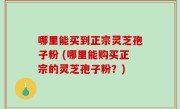 哪里能买到正宗灵芝孢子粉 (哪里能购买正宗的灵芝孢子粉？)