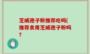芝威孢子粉推荐吃吗(推荐食用芝威孢子粉吗？