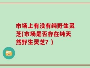 市场上有没有纯野生灵芝(市场是否存在纯天然野生灵芝？)
