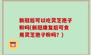新冠后可以吃灵芝孢子粉吗(新冠康复后可食用灵芝孢子粉吗？)